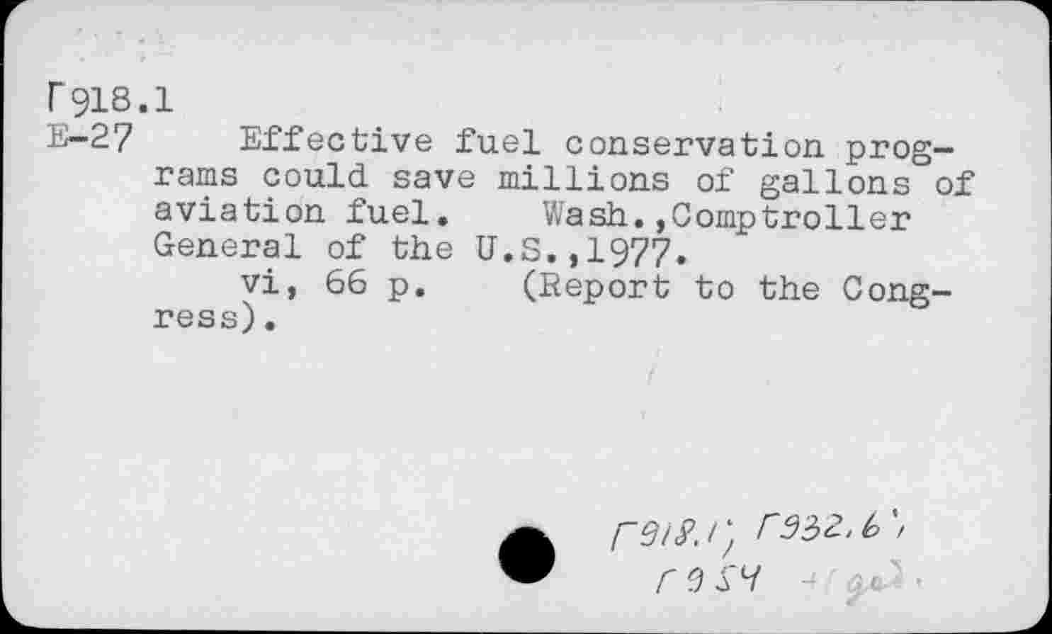 ﻿r 918.1
E-2? Effective fuel conservation programs could save millions of gallons of aviation fuel. Wash.,Comptroller General of the U.S.,1977.
vi, 66 p. (Report to the Congress) .
C 3 SV